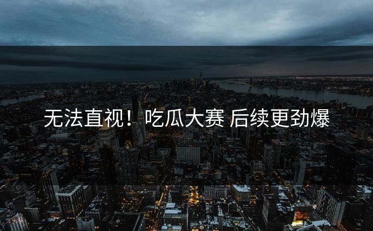 无法直视！吃瓜大赛 后续更劲爆