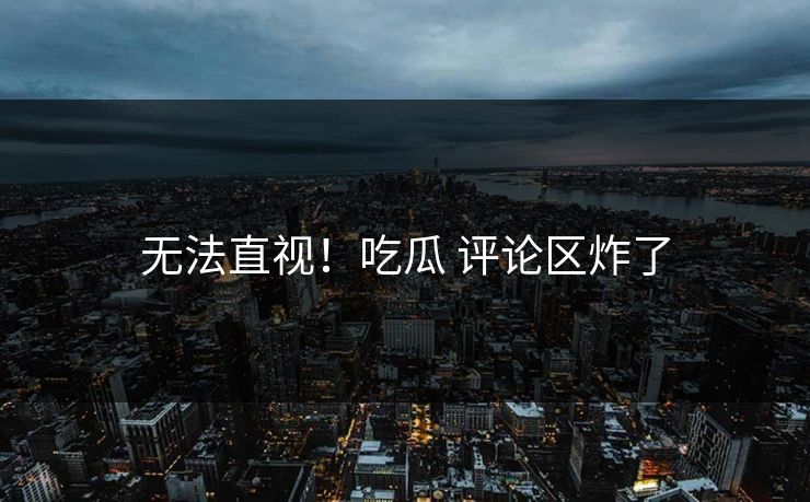 无法直视！吃瓜 评论区炸了