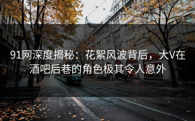 91网深度揭秘：花絮风波背后，大V在酒吧后巷的角色极其令人意外