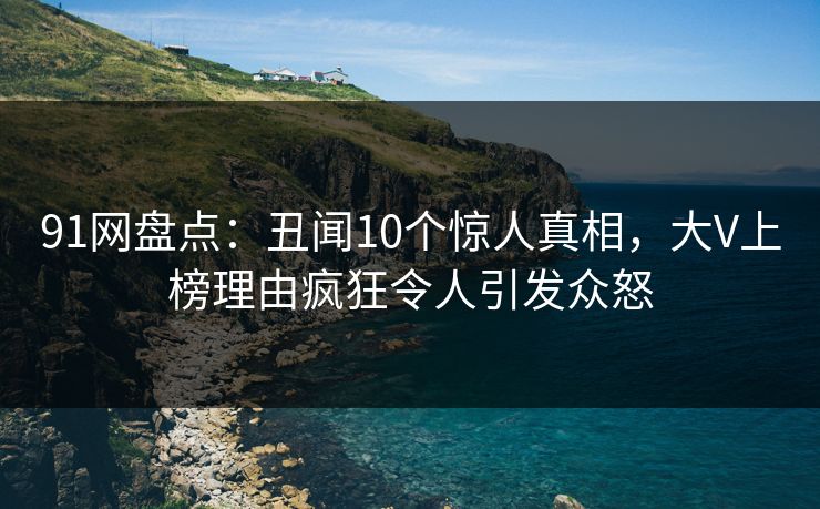 91网盘点：丑闻10个惊人真相，大V上榜理由疯狂令人引发众怒