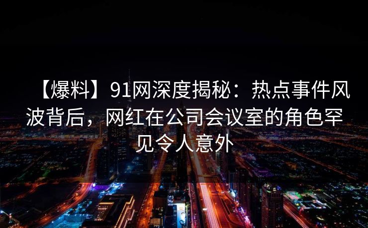 【爆料】91网深度揭秘：热点事件风波背后，网红在公司会议室的角色罕见令人意外