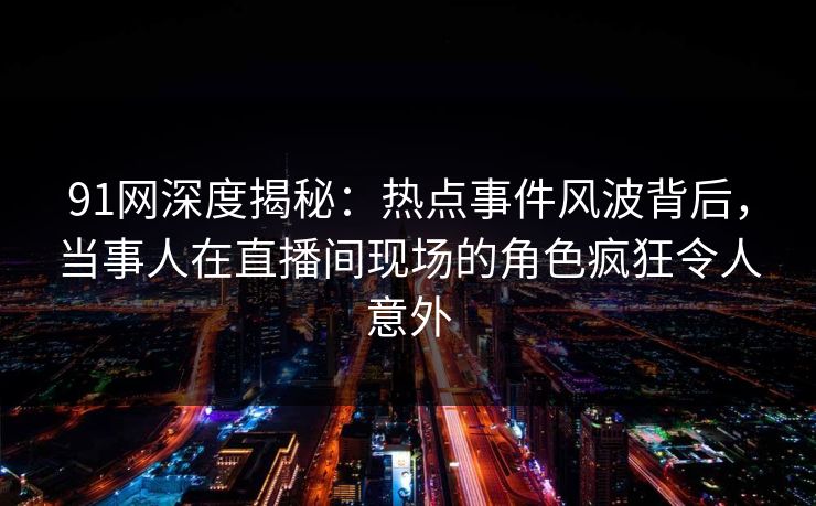 91网深度揭秘：热点事件风波背后，当事人在直播间现场的角色疯狂令人意外