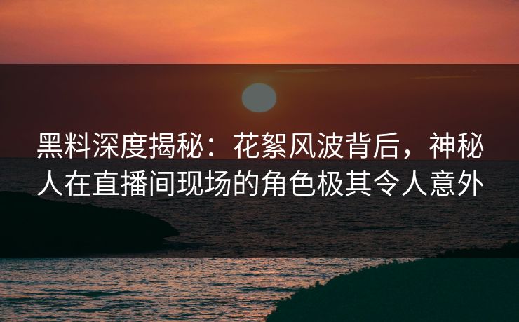 黑料深度揭秘：花絮风波背后，神秘人在直播间现场的角色极其令人意外