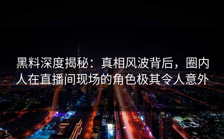黑料深度揭秘：真相风波背后，圈内人在直播间现场的角色极其令人意外