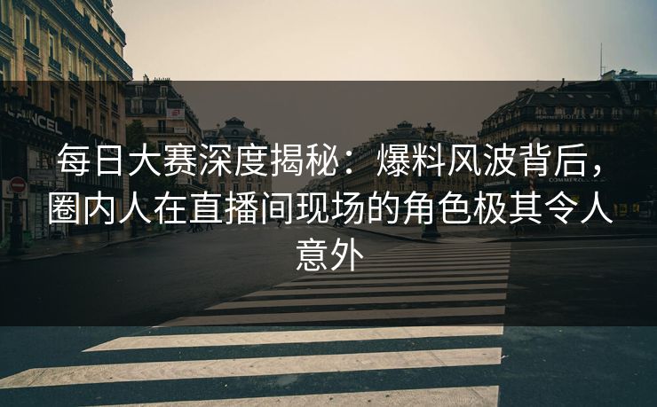 每日大赛深度揭秘：爆料风波背后，圈内人在直播间现场的角色极其令人意外