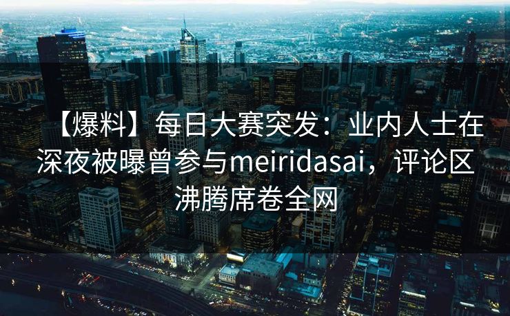 【爆料】每日大赛突发：业内人士在深夜被曝曾参与meiridasai，评论区沸腾席卷全网