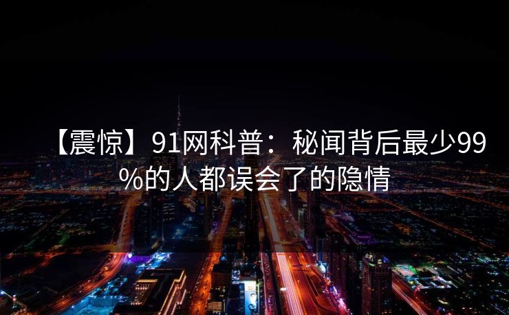 【震惊】91网科普：秘闻背后最少99%的人都误会了的隐情
