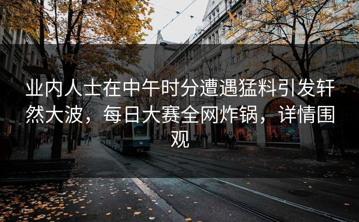 业内人士在中午时分遭遇猛料引发轩然大波，每日大赛全网炸锅，详情围观