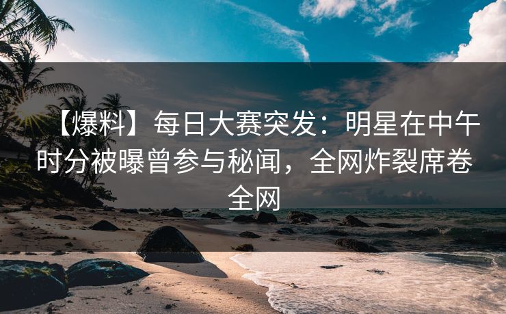 【爆料】每日大赛突发：明星在中午时分被曝曾参与秘闻，全网炸裂席卷全网