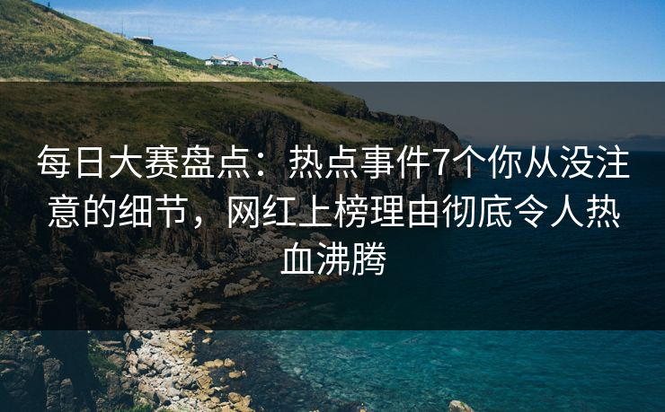 每日大赛盘点：热点事件7个你从没注意的细节，网红上榜理由彻底令人热血沸腾