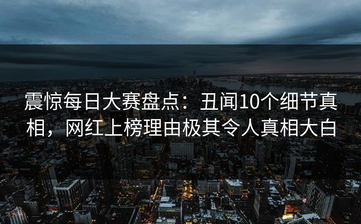 震惊每日大赛盘点：丑闻10个细节真相，网红上榜理由极其令人真相大白