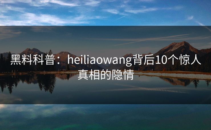 黑料科普：heiliaowang背后10个惊人真相的隐情