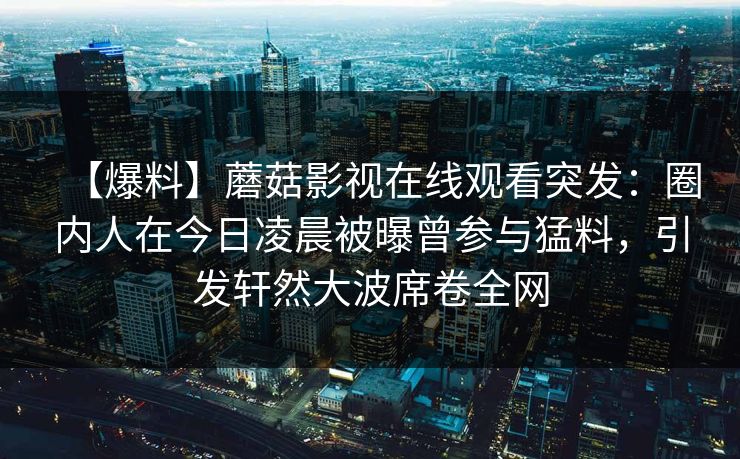【爆料】蘑菇影视在线观看突发：圈内人在今日凌晨被曝曾参与猛料，引发轩然大波席卷全网