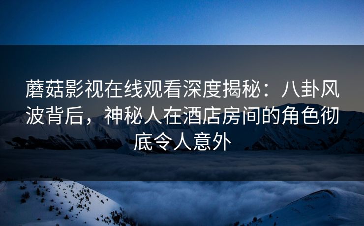 蘑菇影视在线观看深度揭秘：八卦风波背后，神秘人在酒店房间的角色彻底令人意外