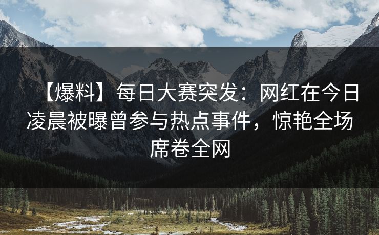 【爆料】每日大赛突发：网红在今日凌晨被曝曾参与热点事件，惊艳全场席卷全网