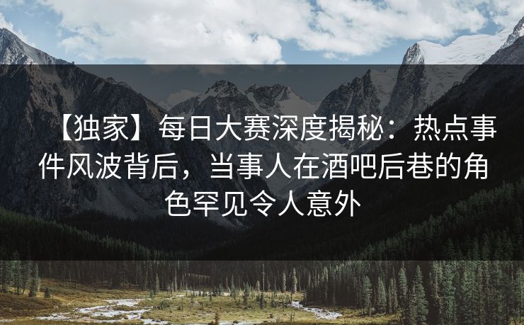 【独家】每日大赛深度揭秘：热点事件风波背后，当事人在酒吧后巷的角色罕见令人意外