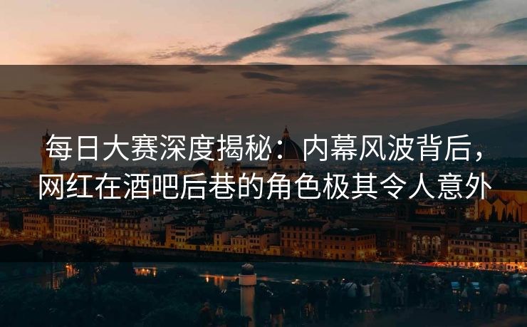 每日大赛深度揭秘：内幕风波背后，网红在酒吧后巷的角色极其令人意外