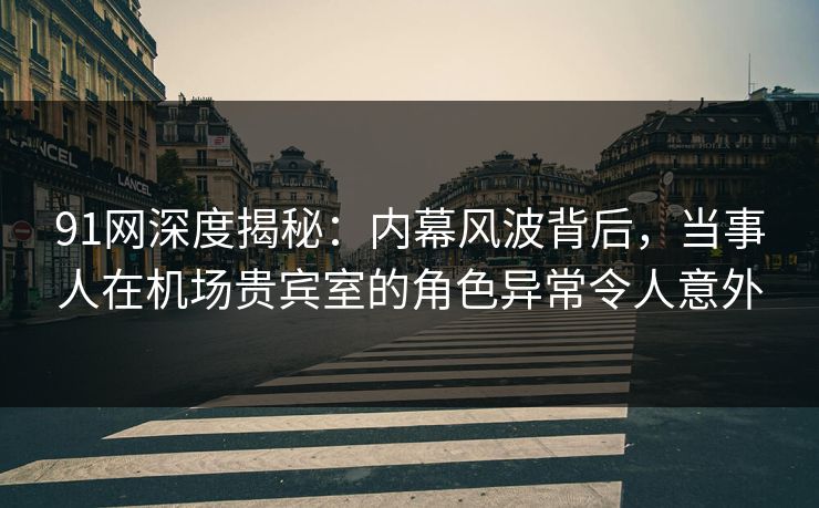 91网深度揭秘：内幕风波背后，当事人在机场贵宾室的角色异常令人意外