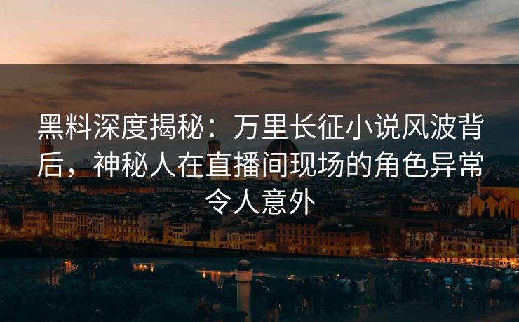 黑料深度揭秘：万里长征小说风波背后，神秘人在直播间现场的角色异常令人意外