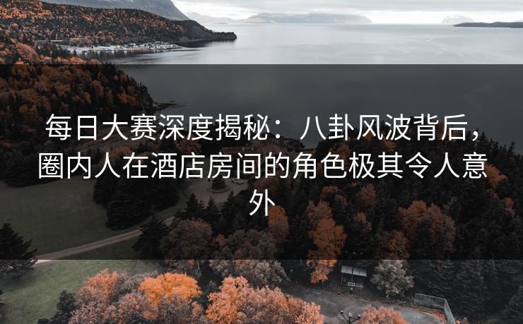 每日大赛深度揭秘：八卦风波背后，圈内人在酒店房间的角色极其令人意外