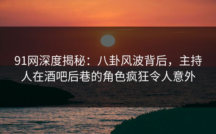 91网深度揭秘：八卦风波背后，主持人在酒吧后巷的角色疯狂令人意外
