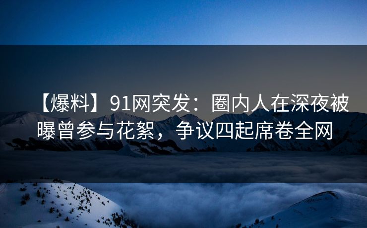 【爆料】91网突发：圈内人在深夜被曝曾参与花絮，争议四起席卷全网