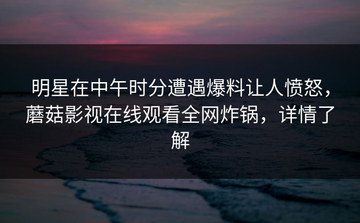 明星在中午时分遭遇爆料让人愤怒,蘑菇影视在线观看全网炸锅,详情了解 明星在中午时分遭遇爆料让人愤怒,蘑菇影视在线观看全网炸锅,详情了解