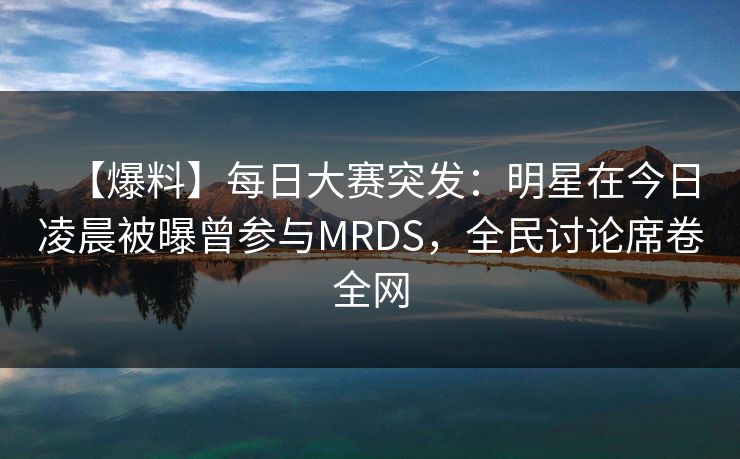 【爆料】每日大赛突发：明星在今日凌晨被曝曾参与MRDS，全民讨论席卷全网