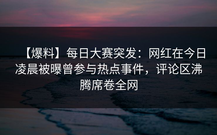 【爆料】每日大赛突发：网红在今日凌晨被曝曾参与热点事件，评论区沸腾席卷全网