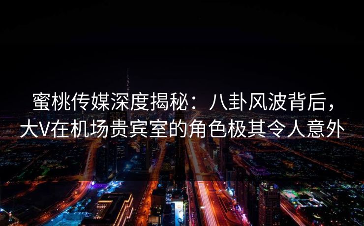 蜜桃传媒深度揭秘:八卦风波背后,大V在机场贵宾室的角色极其令人意外 蜜桃传媒深度揭秘:八卦风波背后,大V在机场贵宾室的角色极其令人意外