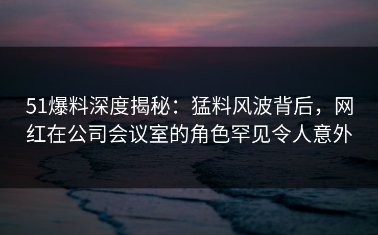 51爆料深度揭秘：猛料风波背后，网红在公司会议室的角色罕见令人意外
