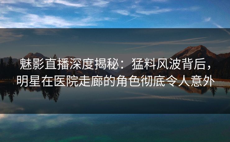 魅影直播深度揭秘：猛料风波背后，明星在医院走廊的角色彻底令人意外