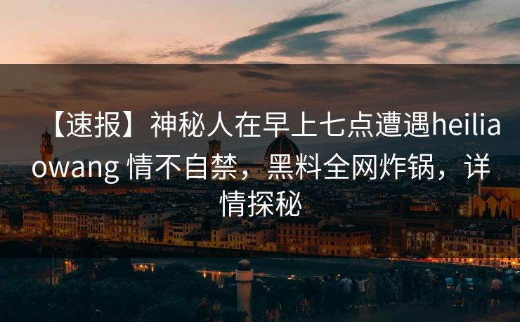 【速报】神秘人在早上七点遭遇heiliaowang 情不自禁，黑料全网炸锅，详情探秘