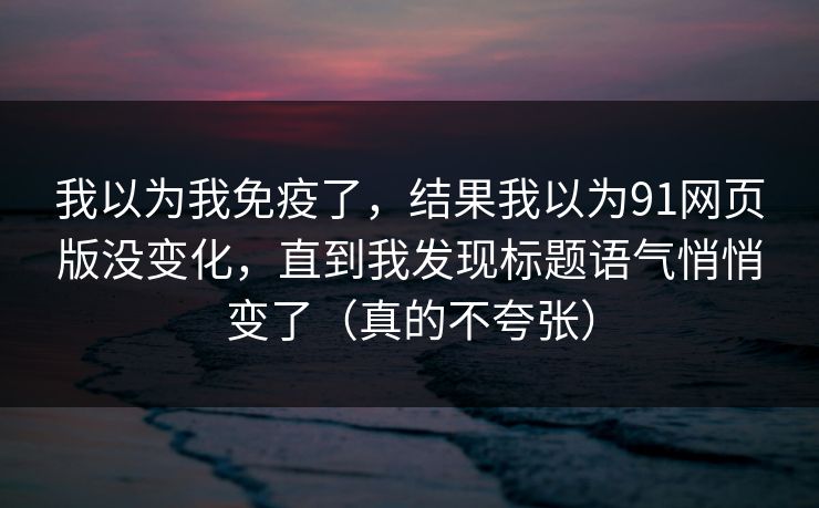 我以为我免疫了，结果我以为91网页版没变化，直到我发现标题语气悄悄变了（真的不夸张）