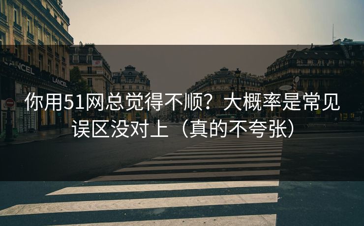 你用51网总觉得不顺？大概率是常见误区没对上（真的不夸张）